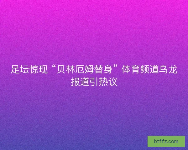 足坛惊现 “贝林厄姆替身” 体育频道乌龙报道引热议