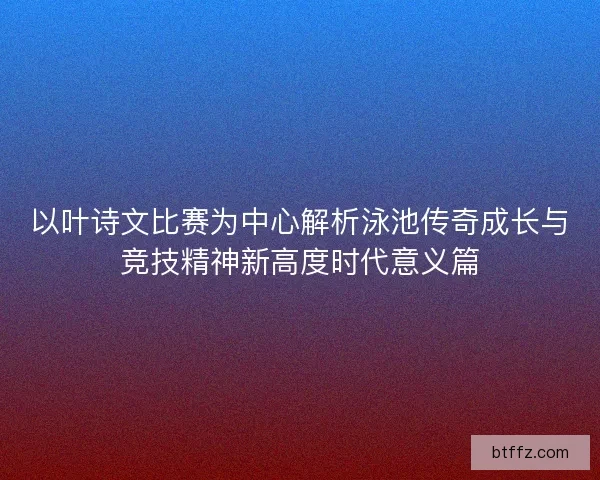 以叶诗文比赛为中心解析泳池传奇成长与竞技精神新高度时代意义篇