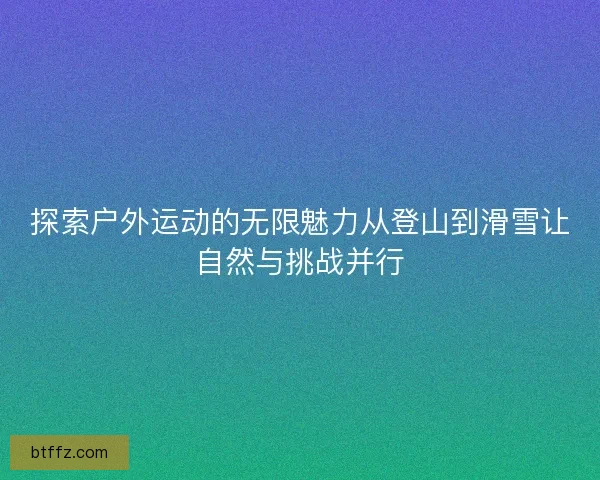 探索户外运动的无限魅力从登山到滑雪让自然与挑战并行