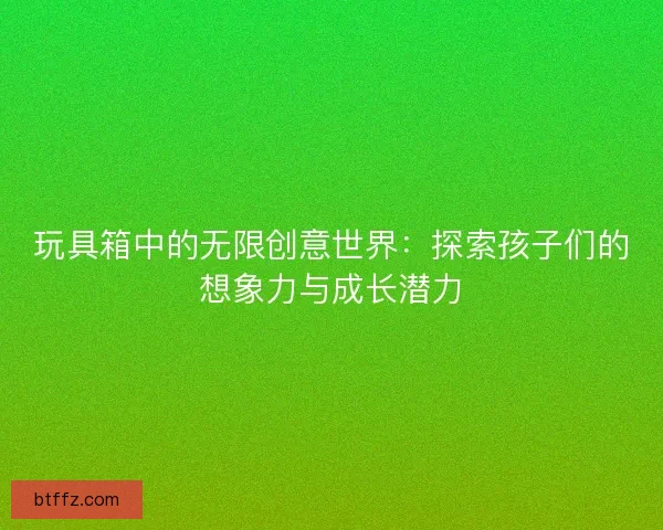 玩具箱中的无限创意世界：探索孩子们的想象力与成长潜力