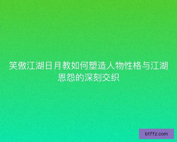 笑傲江湖日月教如何塑造人物性格与江湖恩怨的深刻交织