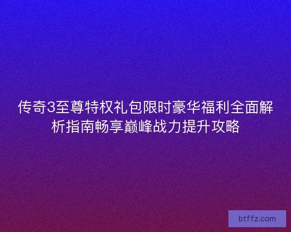 传奇3至尊特权礼包限时豪华福利全面解析指南畅享巅峰战力提升攻略