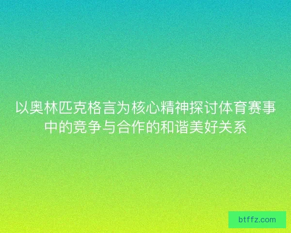 以奥林匹克格言为核心精神探讨体育赛事中的竞争与合作的和谐美好关系
