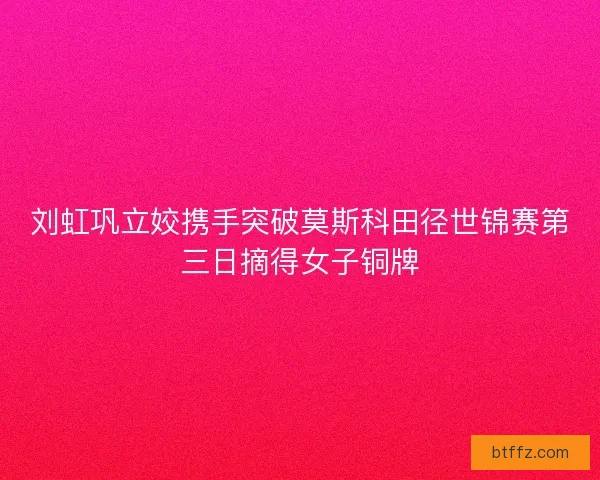 刘虹巩立姣携手突破莫斯科田径世锦赛第三日摘得女子铜牌