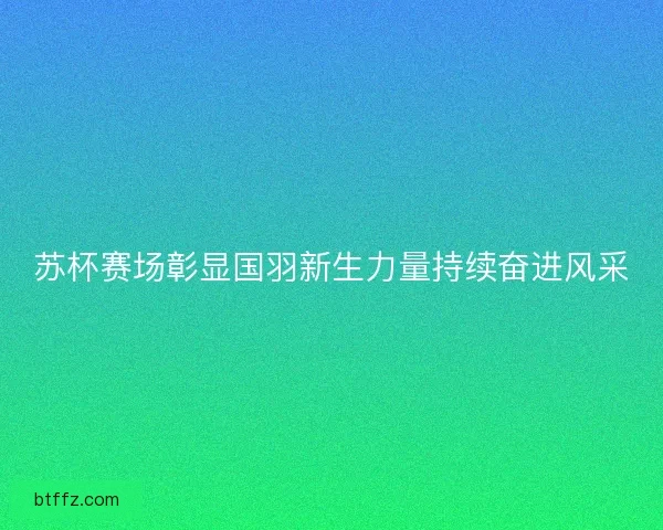 苏杯赛场彰显国羽新生力量持续奋进风采