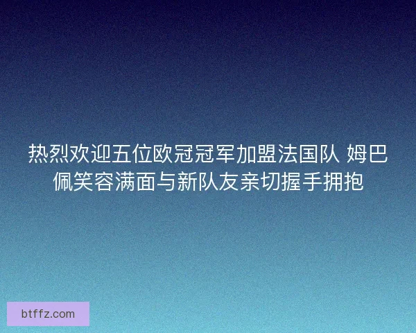 热烈欢迎五位欧冠冠军加盟法国队 姆巴佩笑容满面与新队友亲切握手拥抱