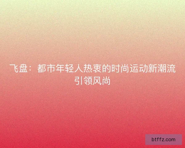 飞盘:都市年轻人热衷的时尚运动新潮流引领风尚 飞盘:都市年轻人热衷的时尚运动新潮流引领风尚